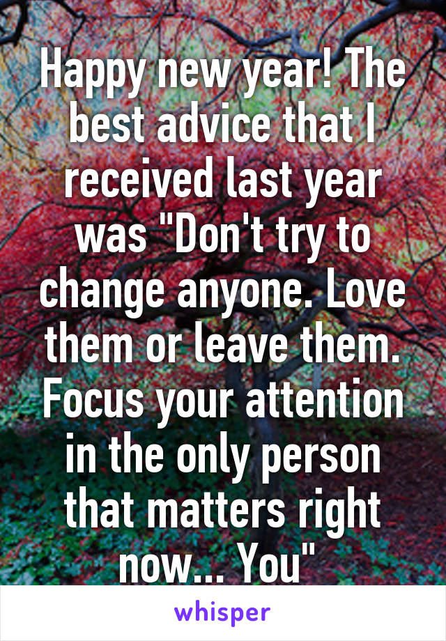 Happy new year! The best advice that I received last year was "Don't try to change anyone. Love them or leave them. Focus your attention in the only person that matters right now... You" 