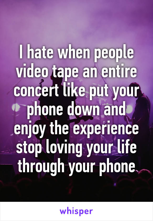 I hate when people video tape an entire concert like put your phone down and enjoy the experience stop loving your life through your phone