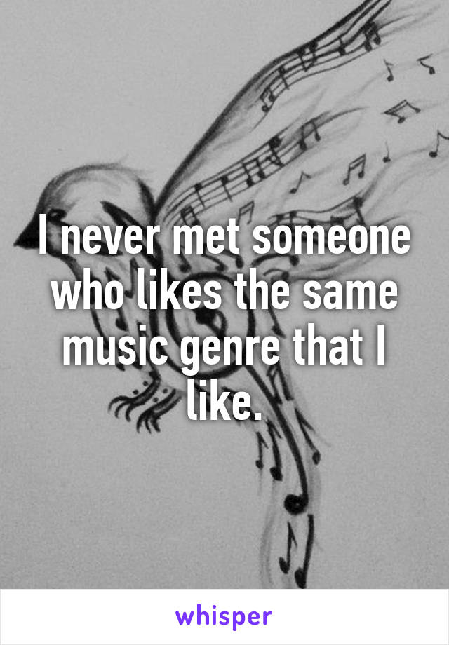 I never met someone who likes the same music genre that I like.