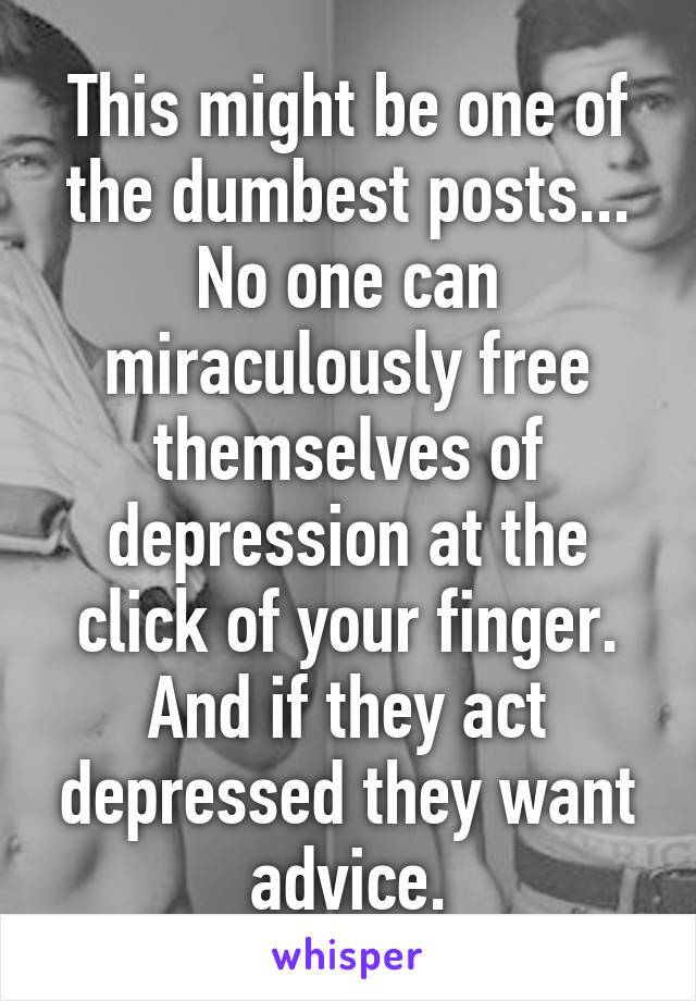 This might be one of the dumbest posts... No one can miraculously free themselves of depression at the click of your finger. And if they act depressed they want advice.