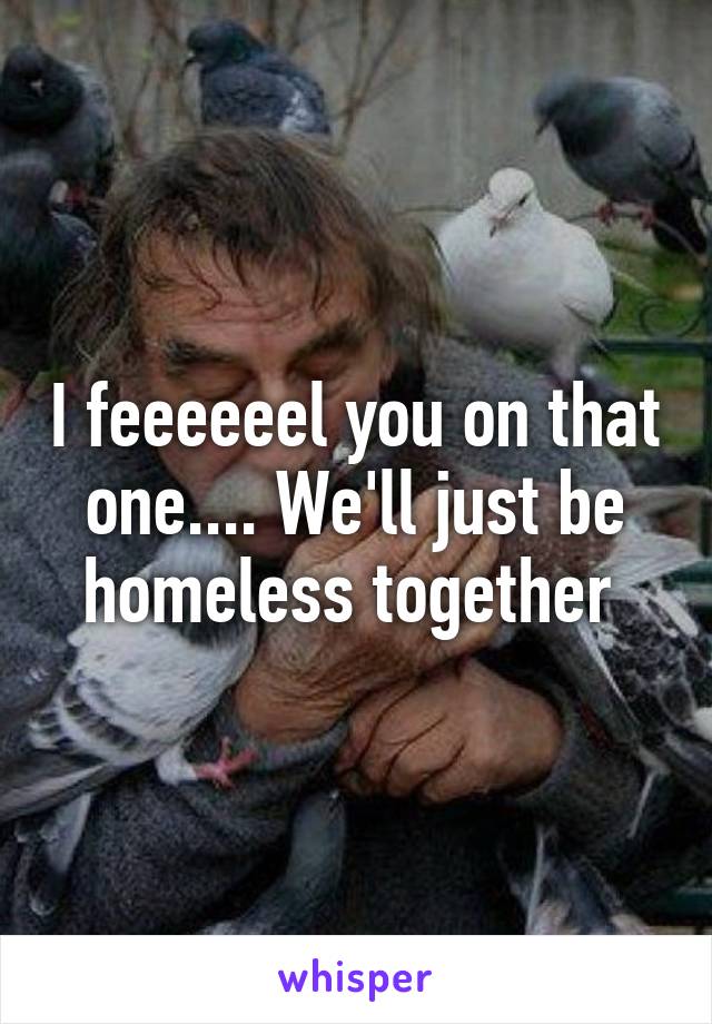 I feeeeeel you on that one.... We'll just be homeless together 