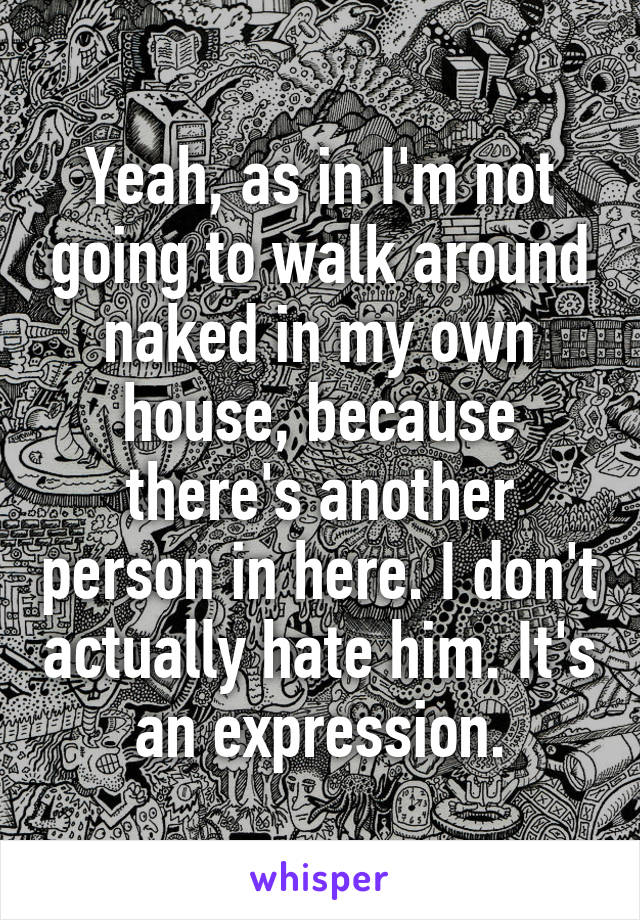 Yeah, as in I'm not going to walk around naked in my own house, because there's another person in here. I don't actually hate him. It's an expression.