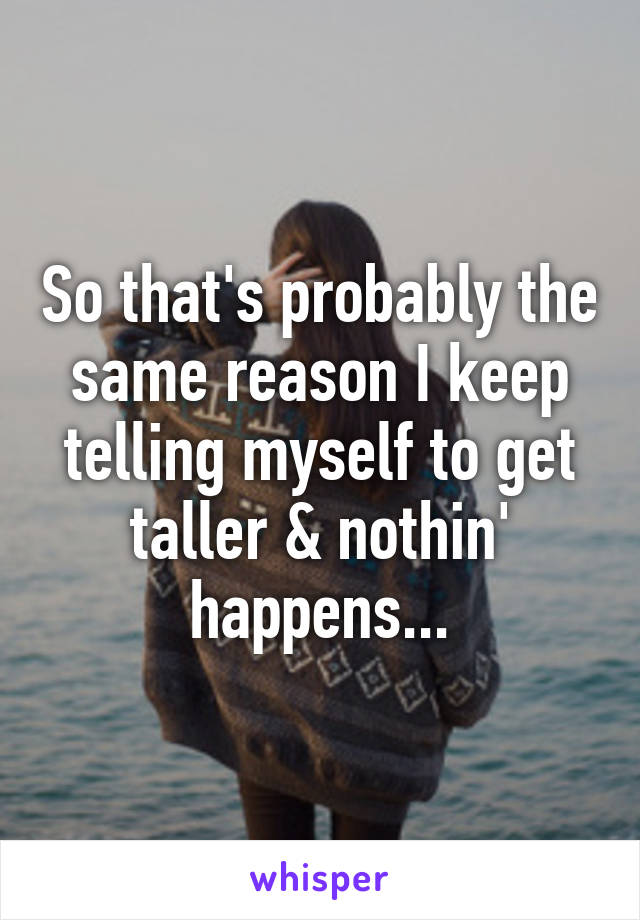 So that's probably the same reason I keep telling myself to get taller & nothin' happens...