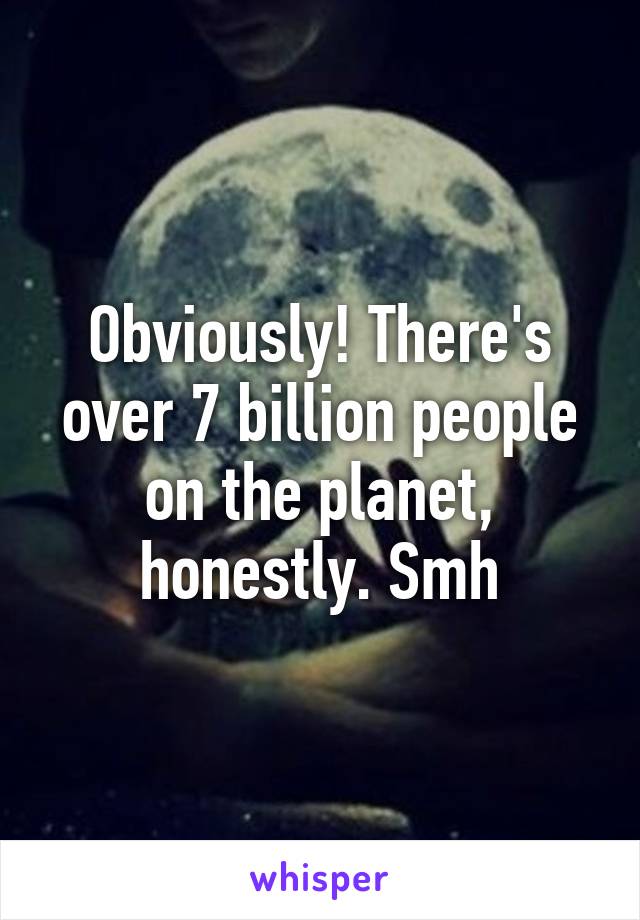 Obviously! There's over 7 billion people on the planet, honestly. Smh