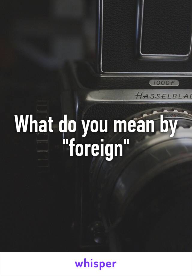 What do you mean by "foreign"