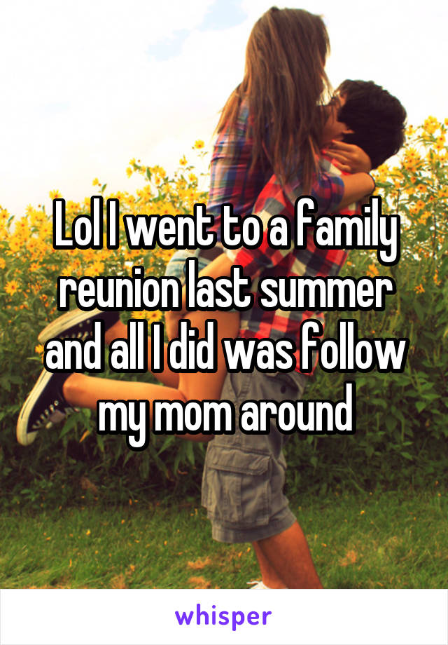Lol I went to a family reunion last summer and all I did was follow my mom around