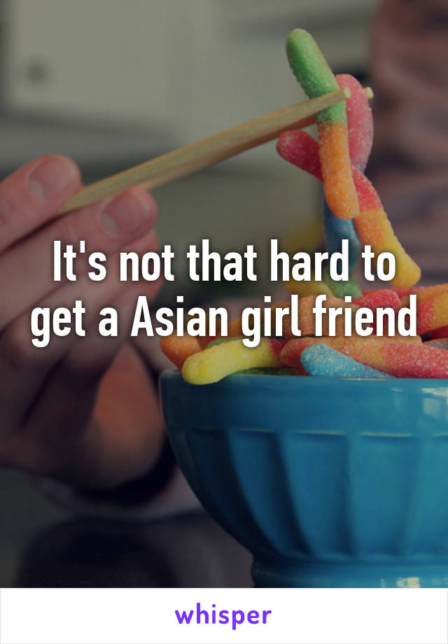 It's not that hard to get a Asian girl friend 