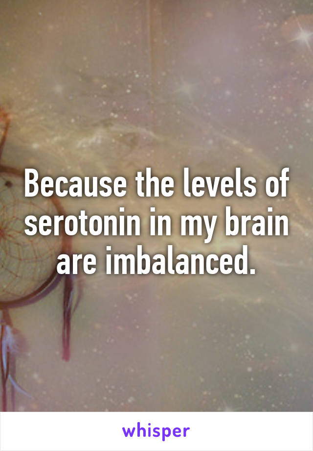 Because the levels of serotonin in my brain are imbalanced.