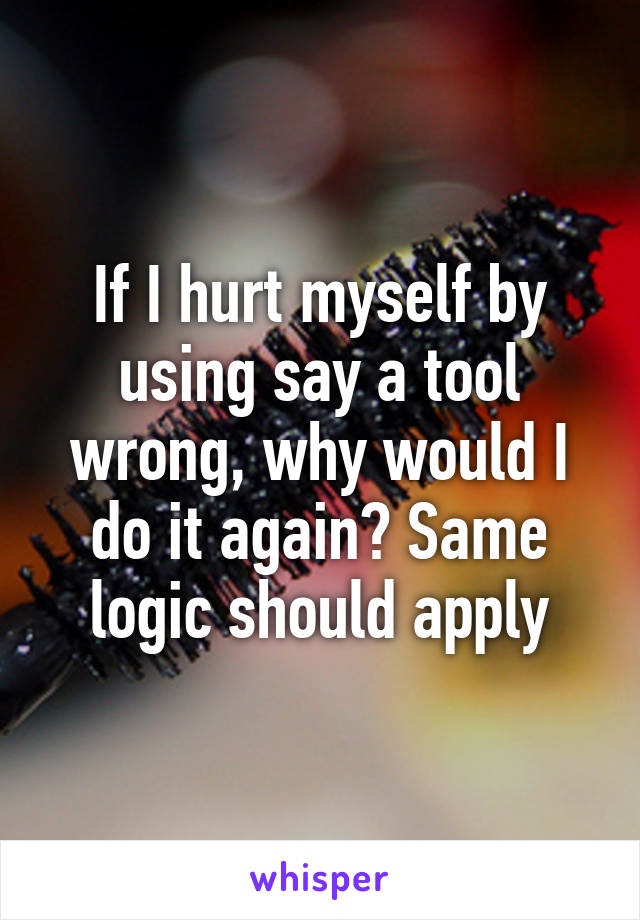 If I hurt myself by using say a tool wrong, why would I do it again? Same logic should apply