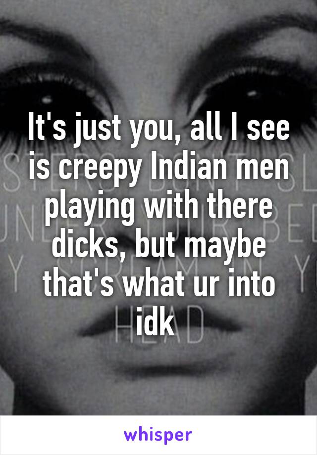 It's just you, all I see is creepy Indian men playing with there dicks, but maybe that's what ur into idk 