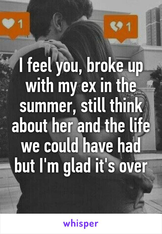 I feel you, broke up with my ex in the summer, still think about her and the life we could have had but I'm glad it's over