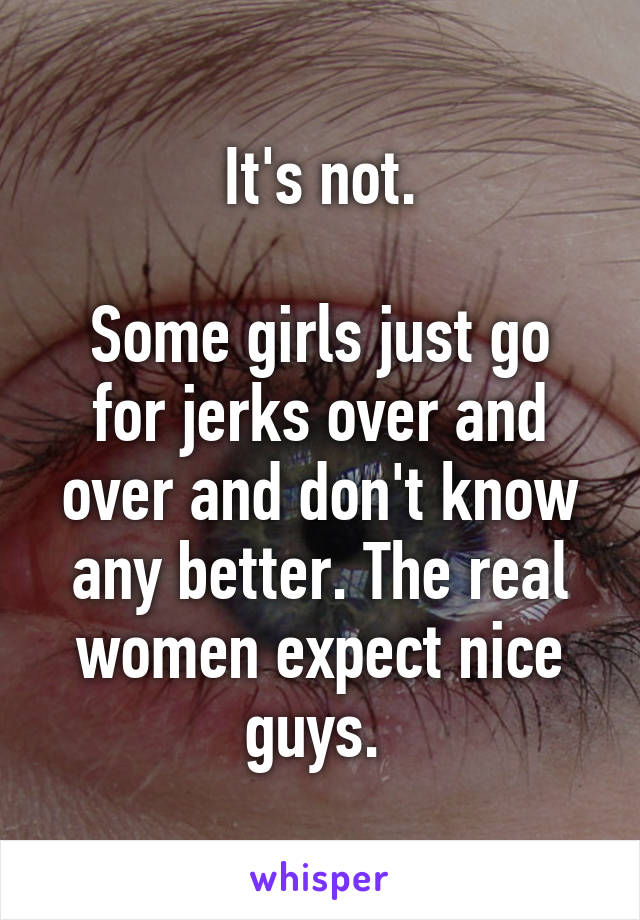 It's not.

Some girls just go for jerks over and over and don't know any better. The real women expect nice guys. 