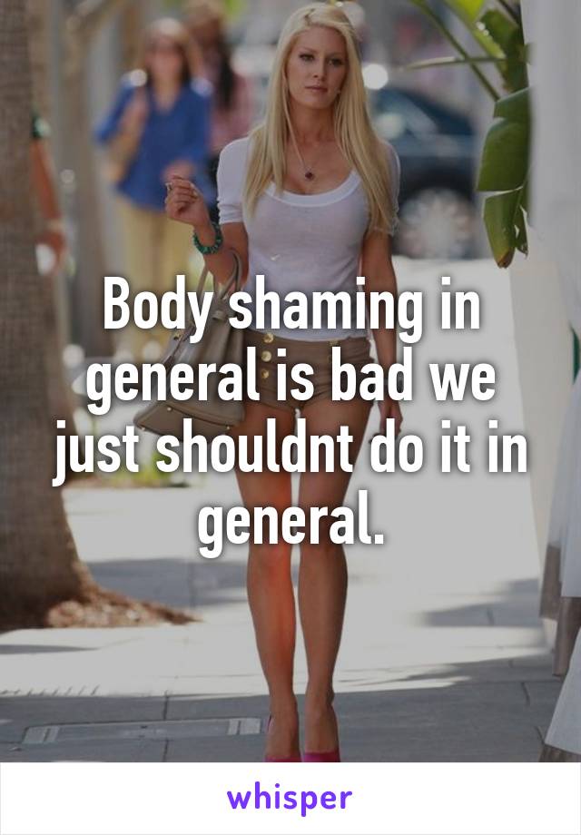 Body shaming in general is bad we just shouldnt do it in general.