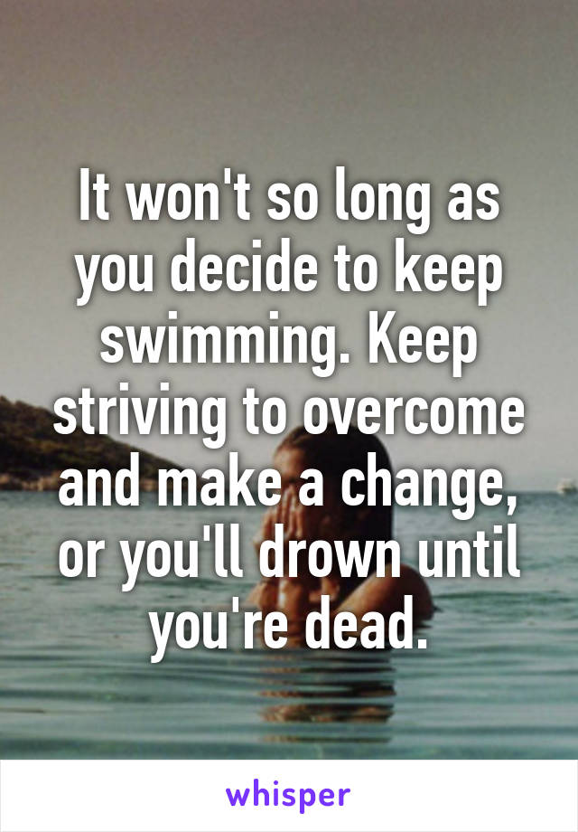 It won't so long as you decide to keep swimming. Keep striving to overcome and make a change, or you'll drown until you're dead.