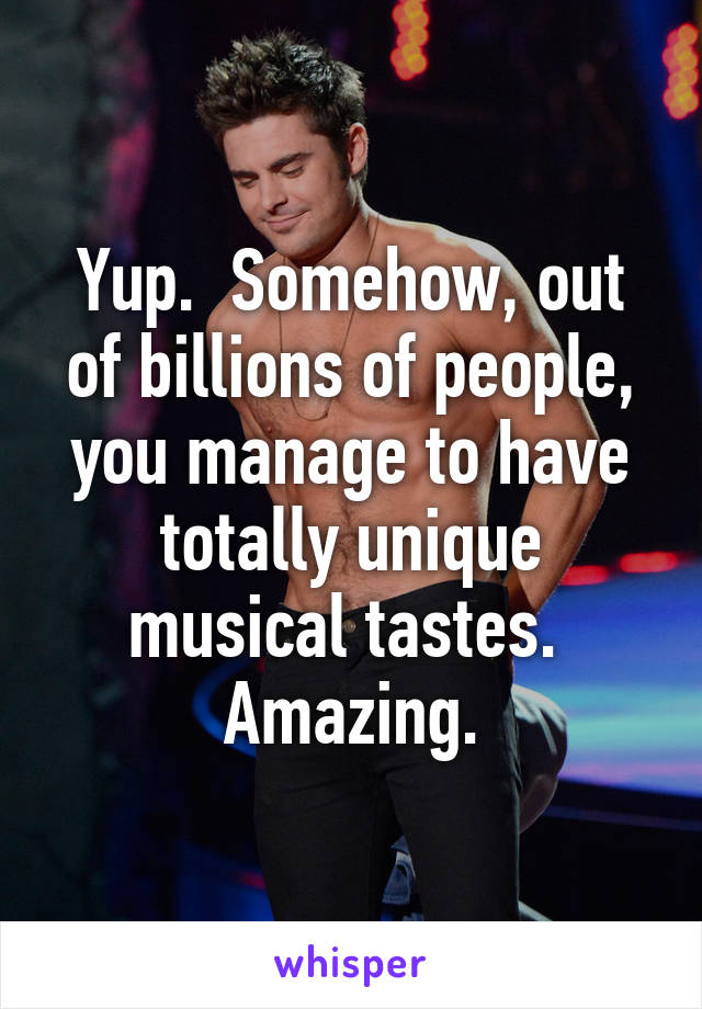 Yup.  Somehow, out of billions of people, you manage to have totally unique musical tastes.  Amazing.