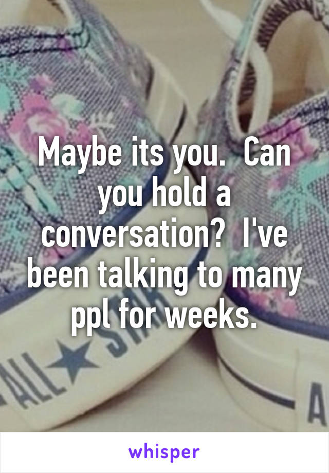 Maybe its you.  Can you hold a conversation?  I've been talking to many ppl for weeks.