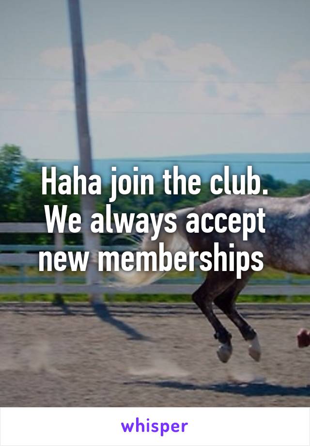 Haha join the club. We always accept new memberships 