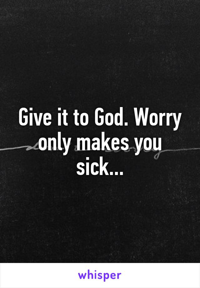 Give it to God. Worry only makes you sick...