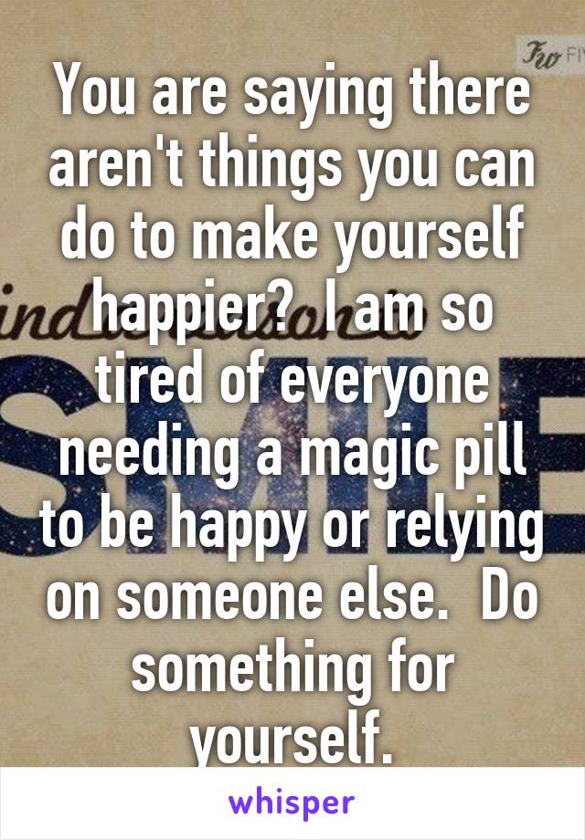 You are saying there aren't things you can do to make yourself happier?  I am so tired of everyone needing a magic pill to be happy or relying on someone else.  Do something for yourself.