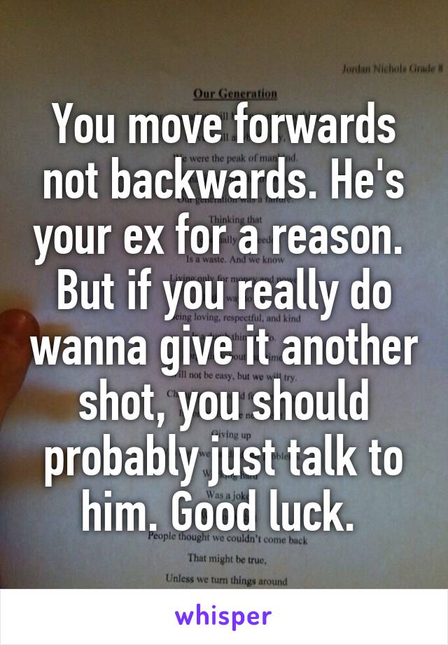 You move forwards not backwards. He's your ex for a reason. 
But if you really do wanna give it another shot, you should probably just talk to him. Good luck. 