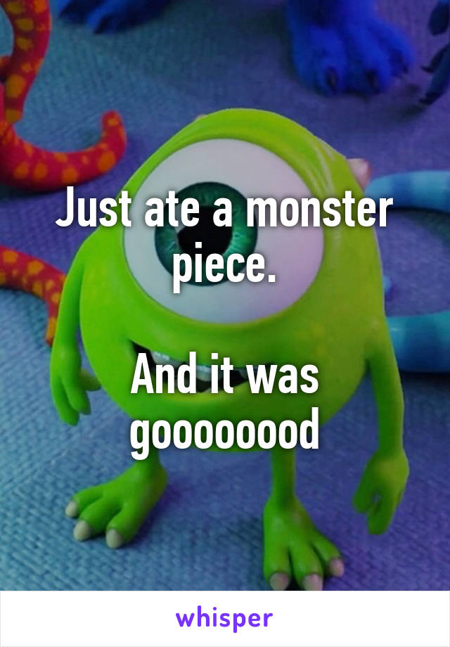 Just ate a monster piece.

And it was goooooood