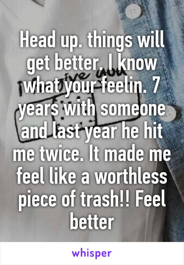 Head up. things will get better. I know what your feelin. 7 years with someone and last year he hit me twice. It made me feel like a worthless piece of trash!! Feel better