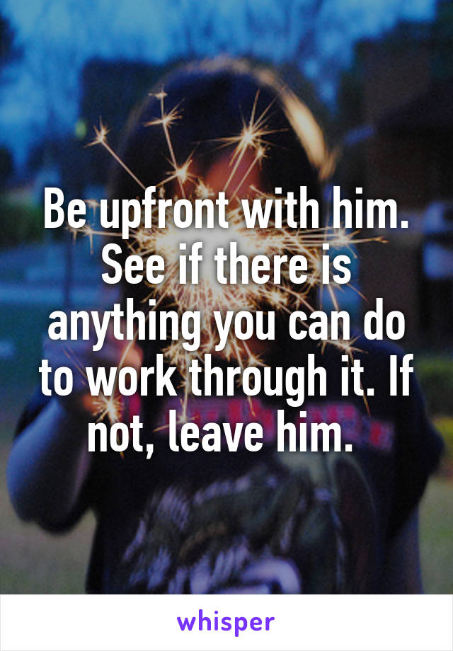 Be upfront with him. See if there is anything you can do to work through it. If not, leave him. 