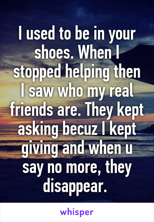 I used to be in your shoes. When I stopped helping then I saw who my real friends are. They kept asking becuz I kept giving and when u say no more, they disappear. 