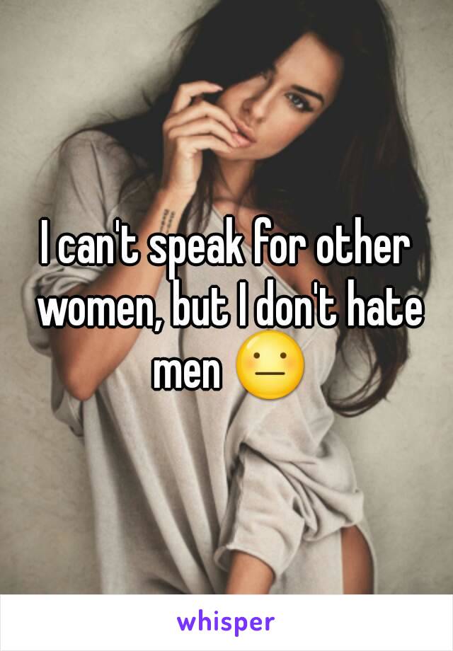 I can't speak for other women, but I don't hate men 😐