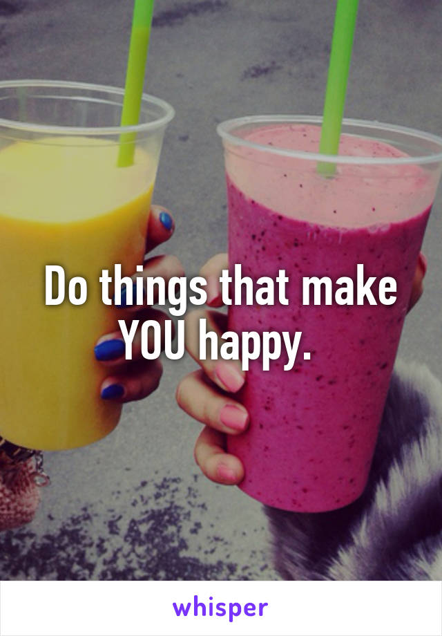 Do things that make YOU happy. 
