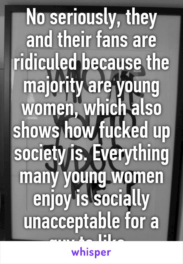 No seriously, they and their fans are ridiculed because the majority are young women, which also shows how fucked up society is. Everything many young women enjoy is socially unacceptable for a guy to like. 