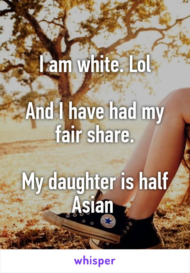 I am white. Lol

And I have had my fair share.

My daughter is half Asian 