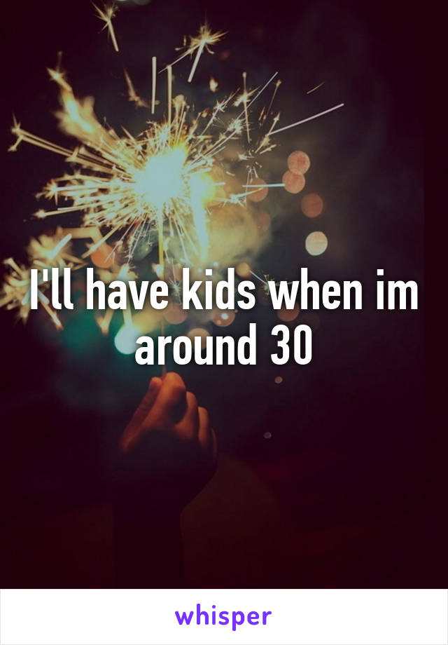 I'll have kids when im around 30