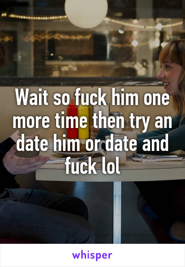 Wait so fuck him one more time then try an date him or date and fuck lol