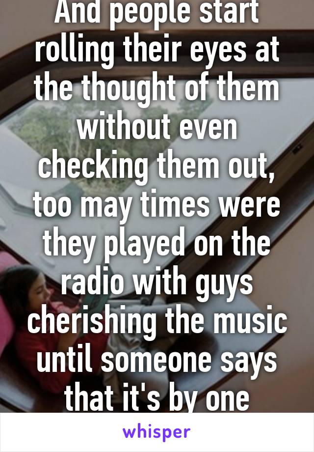 And people start rolling their eyes at the thought of them without even checking them out, too may times were they played on the radio with guys cherishing the music until someone says that it's by one direction