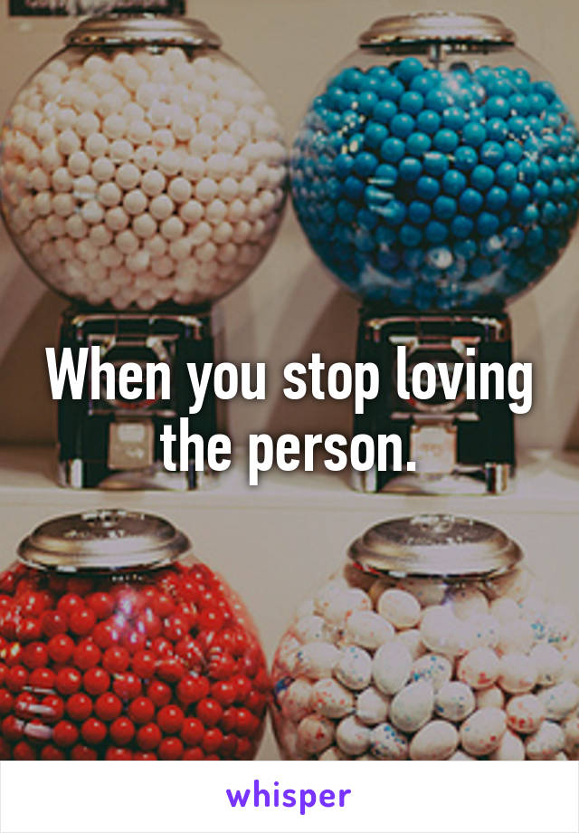 When you stop loving the person.