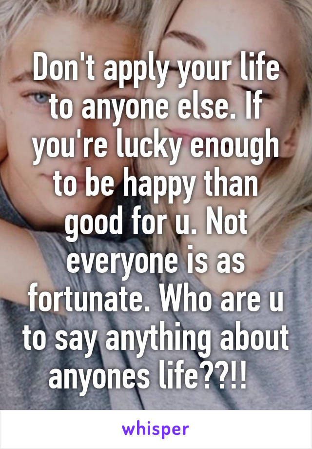 Don't apply your life to anyone else. If you're lucky enough to be happy than good for u. Not everyone is as fortunate. Who are u to say anything about anyones life??!!  