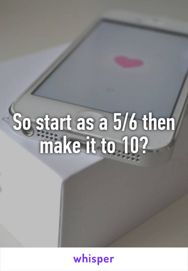 So start as a 5/6 then make it to 10?