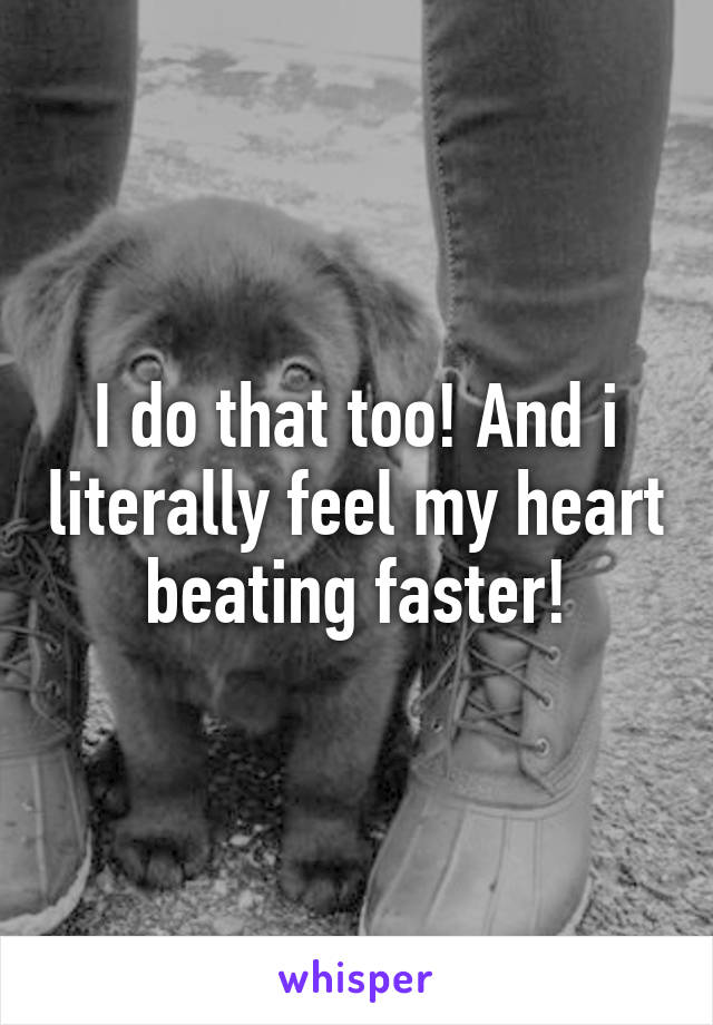 I do that too! And i literally feel my heart beating faster!