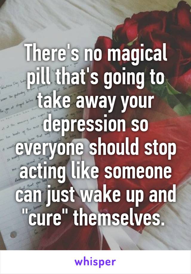 There's no magical pill that's going to take away your depression so everyone should stop acting like someone can just wake up and "cure" themselves. 