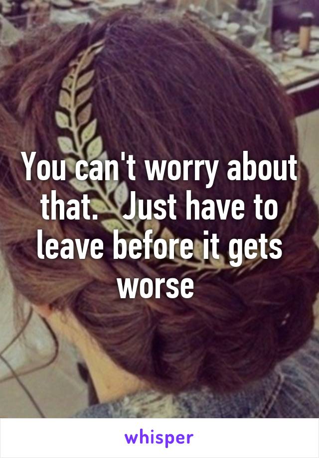 You can't worry about that.   Just have to leave before it gets worse 