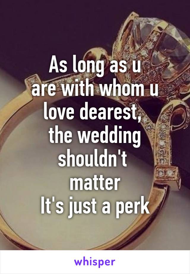 As long as u
are with whom u
love dearest, 
the wedding shouldn't 
matter
It's just a perk