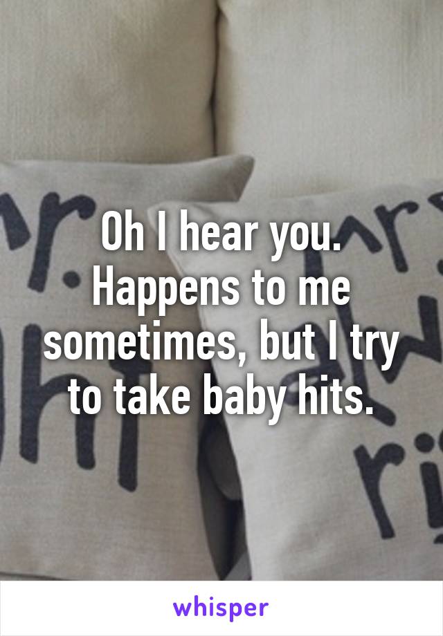 Oh I hear you. Happens to me sometimes, but I try to take baby hits.