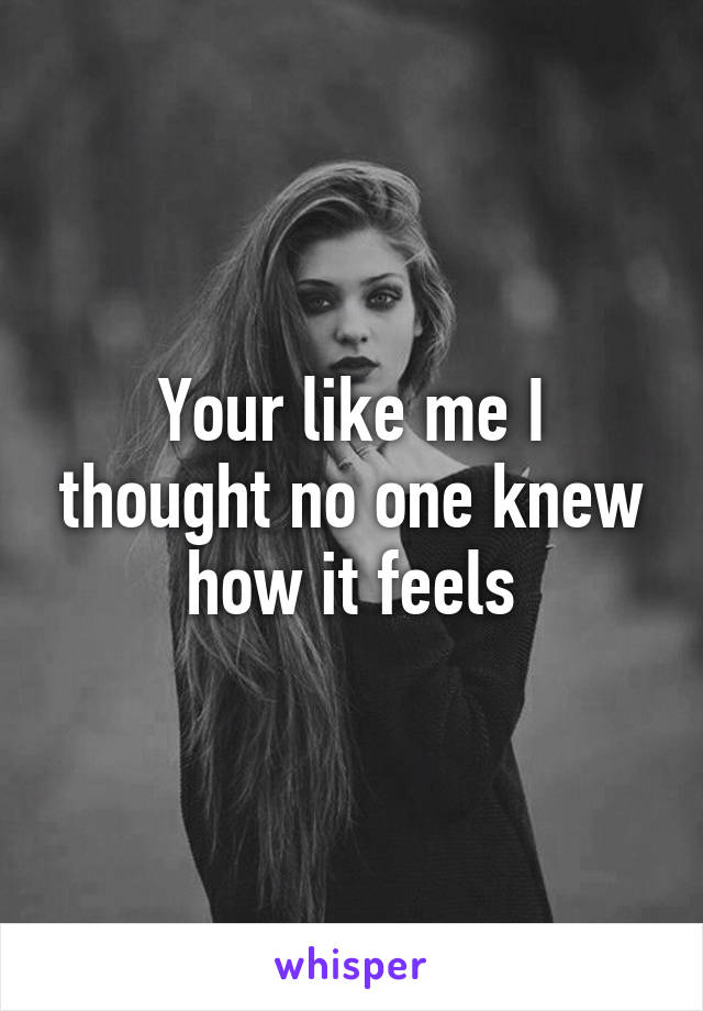 Your like me I thought no one knew how it feels