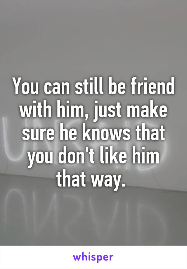 You can still be friend with him, just make sure he knows that you don't like him that way. 