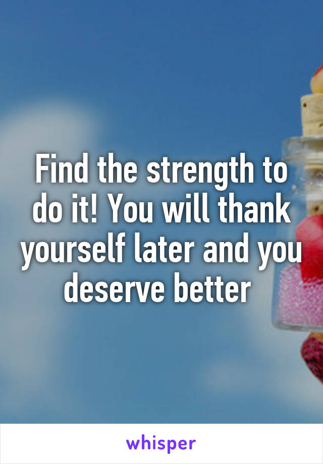 Find the strength to do it! You will thank yourself later and you deserve better 