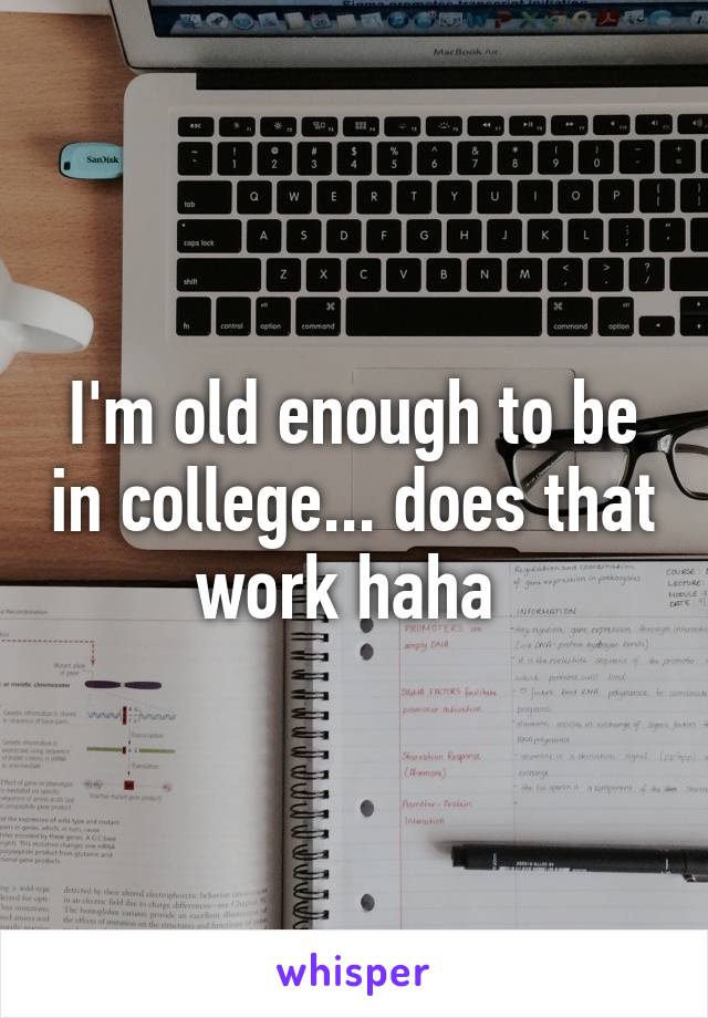 I'm old enough to be in college... does that work haha 