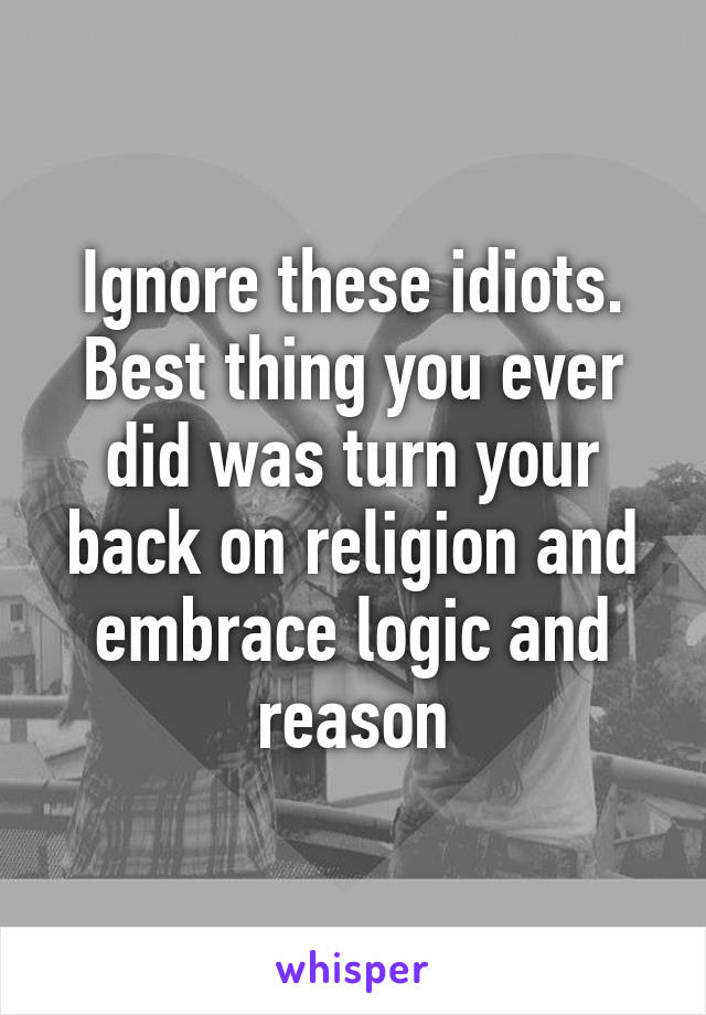 Ignore these idiots. Best thing you ever did was turn your back on religion and embrace logic and reason