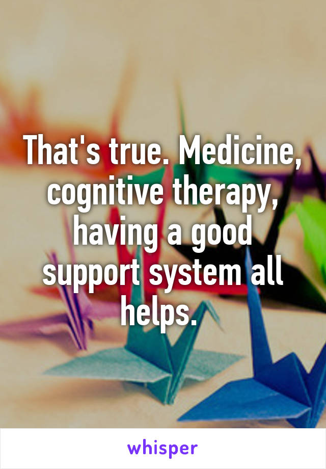 That's true. Medicine, cognitive therapy, having a good support system all helps. 