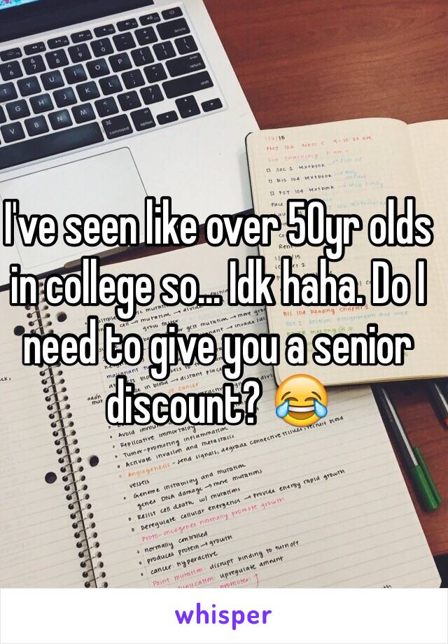 I've seen like over 50yr olds in college so... Idk haha. Do I need to give you a senior discount? 😂